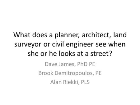 What does a planner, architect, land surveyor or civil engineer see when she or he looks at a street? Dave James, PhD PE Brook Demitropoulos, PE Alan Riekki,