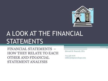 A LOOK AT THE FINANCIAL STATEMENTS FINANCIAL STATEMENTS – HOW THEY RELATE TO EACH OTHER AND FINANCIAL STATEMENT ANALYSIS Edward B. Peacock, CPA 214 356.