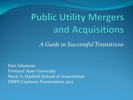 A Guide to Successful Transitions Kim Adamson Portland State University Mark O. Hatfield School of Government EMPA Capstone Presentation 2012.