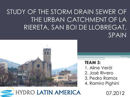 STUDY OF THE STORM DRAIN SEWER OF THE URBAN CATCHMENT OF LA RIERETA, SAN BOI DE LLOBREGAT, SPAIN TEAM 3: 1. Aline Veról 2. José Rivero 3. Pedro Ramos 4.