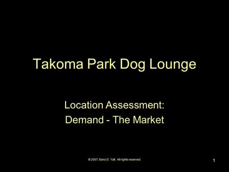 © 2007. Barry D. Yatt. All rights reserved. 1 Takoma Park Dog Lounge Location Assessment: Demand - The Market.