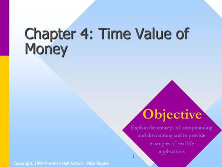 1 Chapter 4: Time Value of Money Copyright, 1999 Prentice Hall Author: Nick Bagley Objective Explain the concept of compounding and discounting and to.