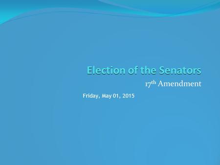 Election of the Senators 17 th Amendment Friday, May 01, 2015.