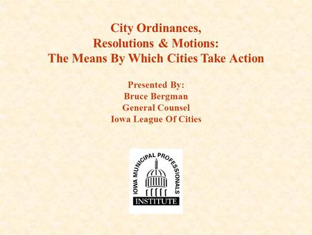 City Ordinances, Resolutions & Motions: The Means By Which Cities Take Action Presented By: Bruce Bergman General Counsel Iowa League Of Cities.