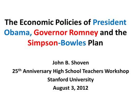 The Economic Policies of President Obama, Governor Romney and the Simpson-Bowles Plan John B. Shoven 25 th Anniversary High School Teachers Workshop Stanford.