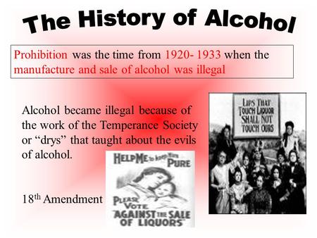 Prohibition was the time from 1920- 1933 when the manufacture and sale of alcohol was illegal Alcohol became illegal because of the work of the Temperance.