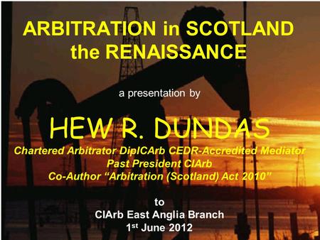 ARBITRATION in SCOTLAND the RENAISSANCE a presentation by HEW R. DUNDAS Chartered Arbitrator DipICArb CEDR-Accredited Mediator Past President CIArb Co-Author.