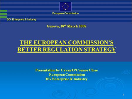 1 DG Enterprise & Industry European Commission Geneva, 18 th March 2008 THE EUROPEAN COMMISSION’S BETTER REGULATION STRATEGY Presentation by Cavan O’Connor.