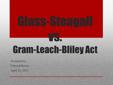 Glass-Steagall vs. Gram-Leach-Bliley Act Presented by Edward Brown April 16, 2013.