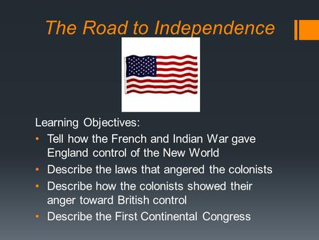 The Road to Independence Learning Objectives: Tell how the French and Indian War gave England control of the New World Describe the laws that angered the.