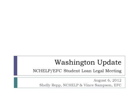 Washington Update NCHELP/EFC Student Loan Legal Meeting August 6, 2012 Shelly Repp, NCHELP & Vince Sampson, EFC.