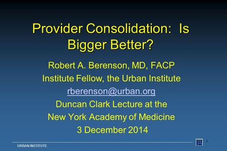 Provider Consolidation: Is Bigger Better? Robert A. Berenson, MD, FACP Institute Fellow, the Urban Institute Duncan Clark Lecture at.