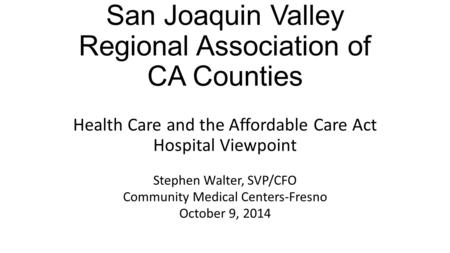 San Joaquin Valley Regional Association of CA Counties Health Care and the Affordable Care Act Hospital Viewpoint Stephen Walter, SVP/CFO Community Medical.