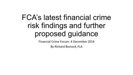 FCA’s latest financial crime risk findings and further proposed guidance Financial Crime Forum- 4 December 2014 By Richard Bostock, FLA.