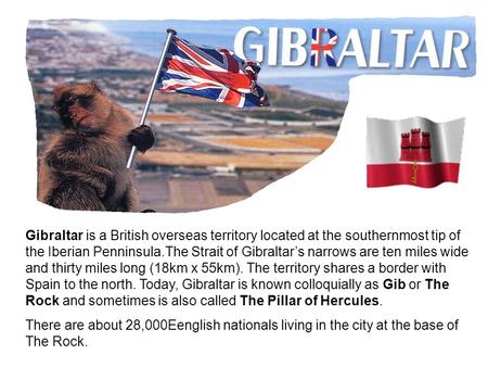 Gibraltar is a British overseas territory located at the southernmost tip of the Iberian Penninsula.The Strait of Gibraltar’s narrows are ten miles wide.