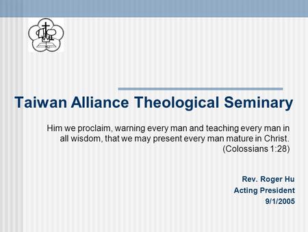 Taiwan Alliance Theological Seminary Rev. Roger Hu Acting President 9/1/2005 Him we proclaim, warning every man and teaching every man in all wisdom, that.