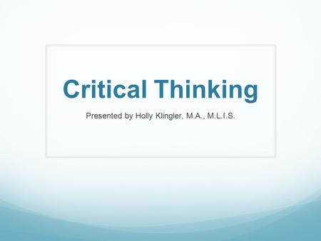 Critical Thinking Presented by Holly Klingler, M.A., M.L.I.S.