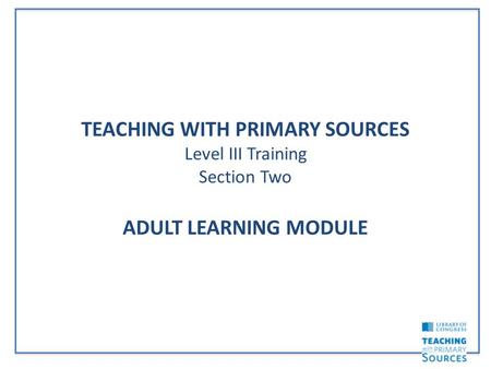 TEACHING WITH PRIMARY SOURCES Level III Training Section Two ADULT LEARNING MODULE.