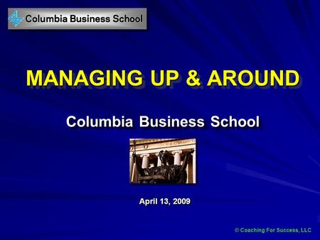 © Coaching For Success, LLC MANAGING UP & AROUND Columbia Business School April 13, 2009 © Coaching For Success, LLC.