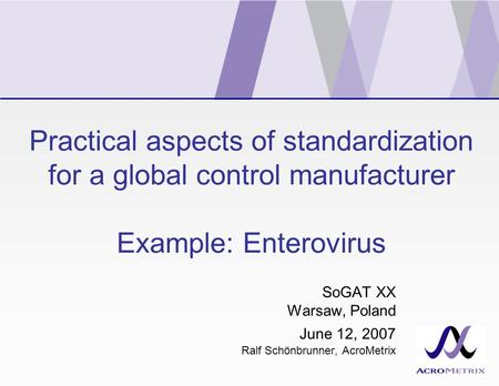 Practical aspects of standardization for a global control manufacturer Example: Enterovirus SoGAT XX Warsaw, Poland June 12, 2007 Ralf Schönbrunner, AcroMetrix.