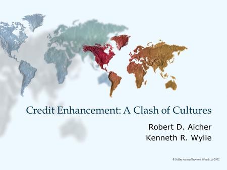 Credit Enhancement: A Clash of Cultures Robert D. Aicher Kenneth R. Wylie © Sidley Austin Brown & Wood LLP 2002.