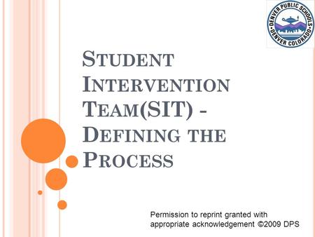 S TUDENT I NTERVENTION T EAM (SIT) - D EFINING THE P ROCESS Permission to reprint granted with appropriate acknowledgement ©2009 DPS.