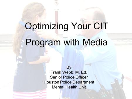 Optimizing Your CIT Program with Media By Frank Webb, M. Ed. Senior Police Officer Houston Police Department Mental Health Unit.