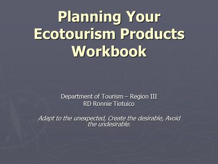 Planning Your Ecotourism Products Workbook Department of Tourism – Region III RD Ronnie Tiotuico Adapt to the unexpected, Create the desirable, Avoid the.