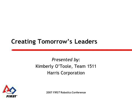 2007 FIRST Robotics Conference Creating Tomorrow’s Leaders Presented by: Kimberly O’Toole, Team 1511 Harris Corporation.