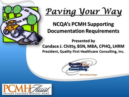 Paving Your Way NCQA’s PCMH Supporting Documentation Requirements Presented by Candace J. Chitty, BSN, MBA, CPHQ, LHRM President, Quality First Healthcare.