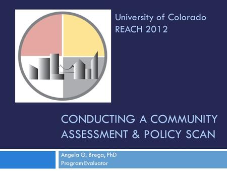 CONDUCTING A COMMUNITY ASSESSMENT & POLICY SCAN Angela G. Brega, PhD Program Evaluator University of Colorado REACH 2012.