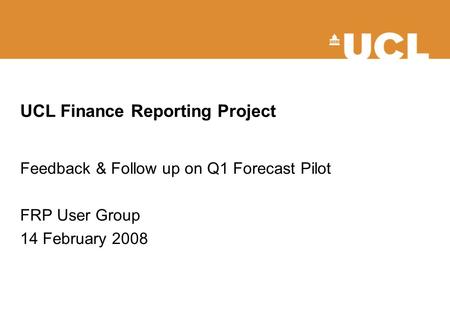 UCL Finance Reporting Project Feedback & Follow up on Q1 Forecast Pilot FRP User Group 14 February 2008.