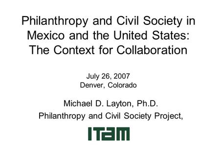 Philanthropy and Civil Society in Mexico and the United States: The Context for Collaboration July 26, 2007 Denver, Colorado Michael D. Layton, Ph.D. Philanthropy.