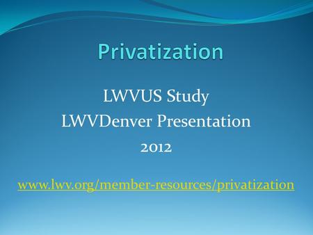 LWVUS Study LWVDenver Presentation 2012 www.lwv.org/member-resources/privatization.