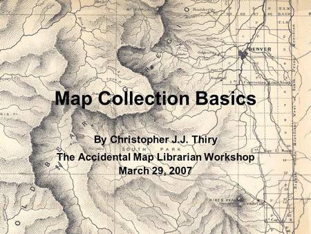 Map Collection Basics By Christopher J.J. Thiry The Accidental Map Librarian Workshop March 29, 2007.