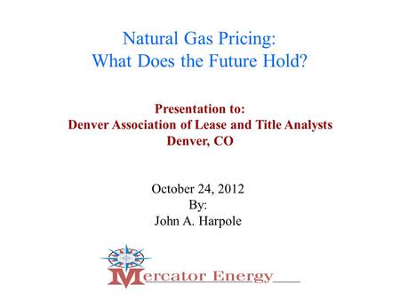 1 Natural Gas Pricing: What Does the Future Hold? October 24, 2012 By: John A. Harpole Presentation to: Denver Association of Lease and Title Analysts.