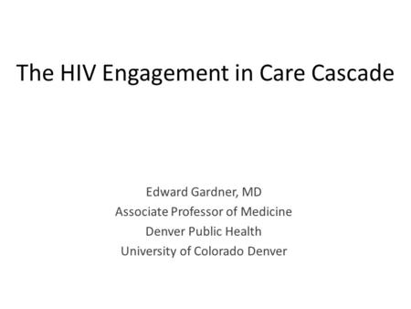 The HIV Engagement in Care Cascade Edward Gardner, MD Associate Professor of Medicine Denver Public Health University of Colorado Denver.