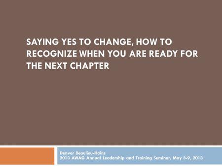 SAYING YES TO CHANGE, HOW TO RECOGNIZE WHEN YOU ARE READY FOR THE NEXT CHAPTER Denver Beaulieu-Hains 2013 AWAG Annual Leadership and Training Seminar,