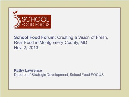 School Food Forum: Creating a Vision of Fresh, Real Food in Montgomery County, MD Nov. 2, 2013 Kathy Lawrence Director of Strategic Development, School.