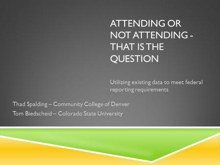 ATTENDING OR NOT ATTENDING - THAT IS THE QUESTION Utilizing existing data to meet federal reporting requirements Thad Spalding – Community College of Denver.