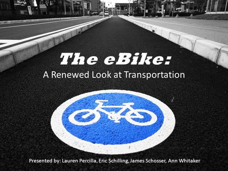 The eBike: A Renewed Look at Transportation Presented by: Lauren Percilla, Eric Schilling, James Schosser, Ann Whitaker.