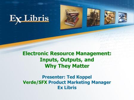 Electronic Resource Management: Inputs, Outputs, and Why They Matter Presenter: Ted Koppel Verde/SFX Product Marketing Manager Ex Libris.