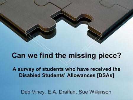 Can we find the missing piece? A survey of students who have received the Disabled Students’ Allowances [DSAs] Deb Viney, E.A. Draffan, Sue Wilkinson.