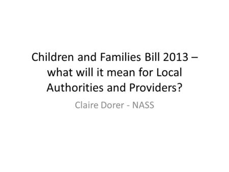 Children and Families Bill 2013 – what will it mean for Local Authorities and Providers? Claire Dorer - NASS.