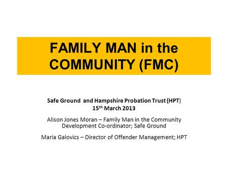 FAMILY MAN in the COMMUNITY (FMC) Safe Ground and Hampshire Probation Trust (HPT) 15 th March 2013 Alison Jones Moran – Family Man in the Community Development.