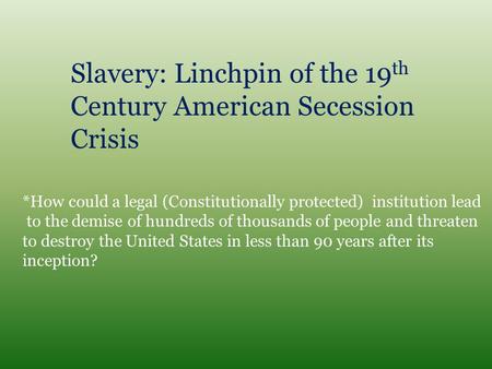 Slavery: Linchpin of the 19 th Century American Secession Crisis *How could a legal (Constitutionally protected) institution lead to the demise of hundreds.