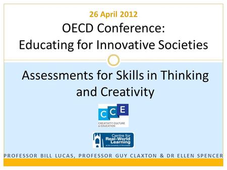 PROFESSOR BILL LUCAS, PROFESSOR GUY CLAXTON & DR ELLEN SPENCER Assessments for Skills in Thinking and Creativity 26 April 2012 OECD Conference: Educating.