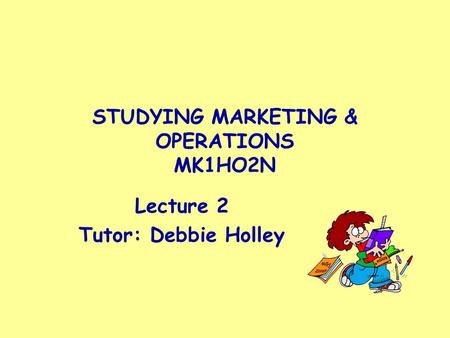 STUDYING MARKETING & OPERATIONS MK1HO2N Lecture 2 Tutor: Debbie Holley.