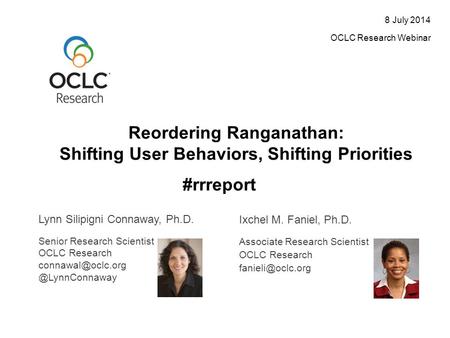 Reordering Ranganathan: Shifting User Behaviors, Shifting Priorities 8 July 2014 OCLC Research Webinar Lynn Silipigni Connaway, Ph.D. Ixchel M. Faniel,