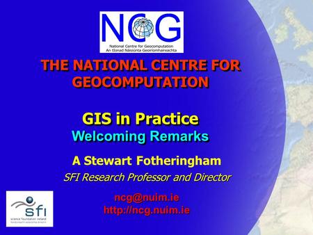 THE NATIONAL CENTRE FOR GEOCOMPUTATION GIS in Practice Welcoming Remarks A Stewart Fotheringham SFI Research Professor and Director